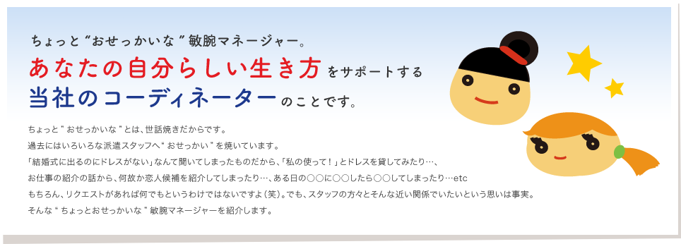 ちょっと“おせっかいな”敏腕マネージャー。
あなたの自分らしい生き方をサポートする
当社のコーディネーターのことです。
ちょっと”おせっかいな”とは、世話焼きだからです。
過去にはいろいろな派遣スタッフへ“おせっかい”を焼いています。
「結婚式に出るのにドレスがない」なんて聞いてしまったものだから、「私の使って!」とドレスを貸してみたり…、
お仕事の紹介の話から、何故か恋人候補を紹介してしまったり…、ある日の○○に○○したら○○してしまったり…etc
もちろん、リクエストがあれば何でもというわけではないですよ(笑)。でも、スタッフの方々とそんな近い関係でいたいという思いは事実。
そんな“ちょっとおせっかいな”敏腕マネージャーを紹介します。