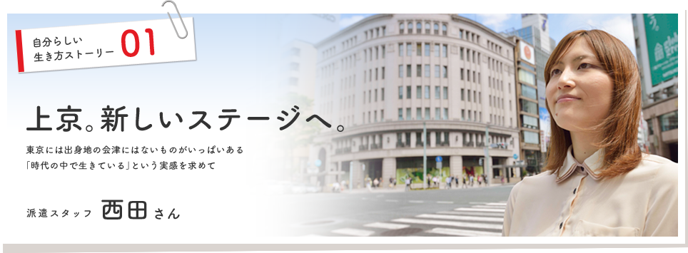 自分らしい生き方ストーリー01

上京
東京には出身地の会津にはないものがいっぱいある
「時代の中で生きている」という実感を求めて

派遣スタッフ
西田 美実
